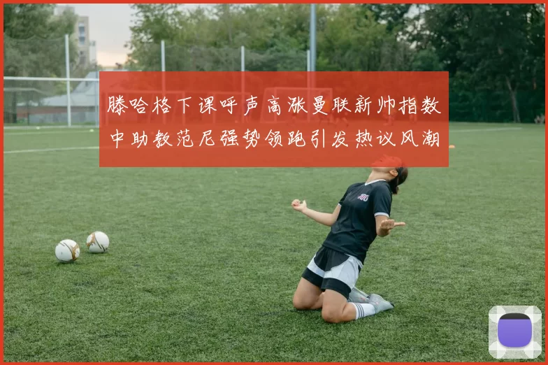 滕哈格下课呼声高涨曼联新帅指数中助教范尼强势领跑引发热议风潮