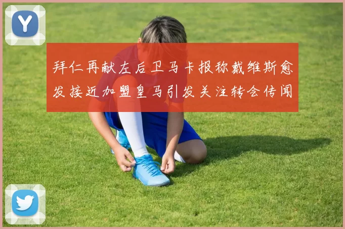 拜仁再献左后卫马卡报称戴维斯愈发接近加盟皇马引发关注转会传闻